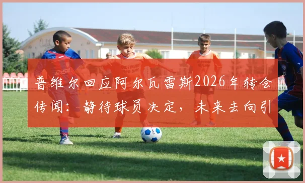 普维尔回应阿尔瓦雷斯2026年转会传闻：静待球员决定，未来去向引多方猜测