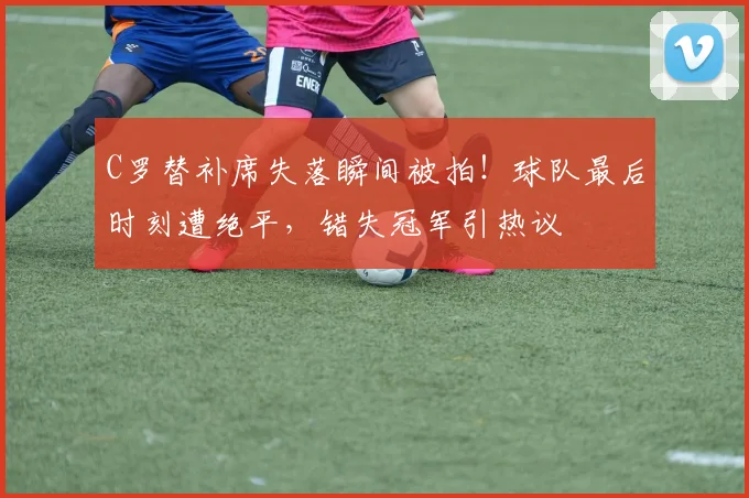 C罗替补席失落瞬间被拍！球队最后时刻遭绝平，错失冠军引热议