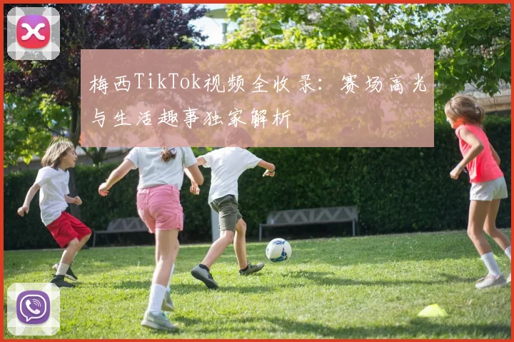 梅西TikTok视频全收录：赛场高光与生活趣事独家解析
