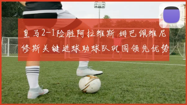 皇马2-1险胜阿拉维斯 姆巴佩维尼修斯关键进球助球队巩固领先优势