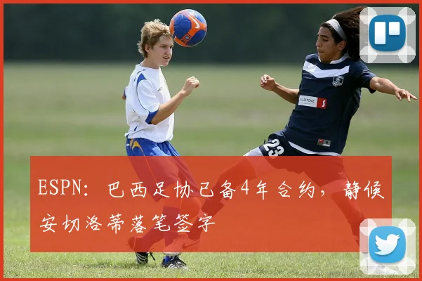 ESPN：巴西足协已备4年合约，静候安切洛蒂落笔签字