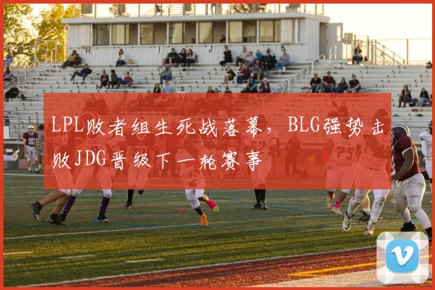 LPL败者组生死战落幕,BLG强势击败JDG晋级下一轮赛事