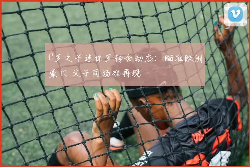 C罗之子迷你罗转会动态：瞄准欧洲豪门 父子同场难再现