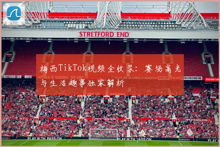 梅西TikTok视频全收录：赛场高光与生活趣事独家解析