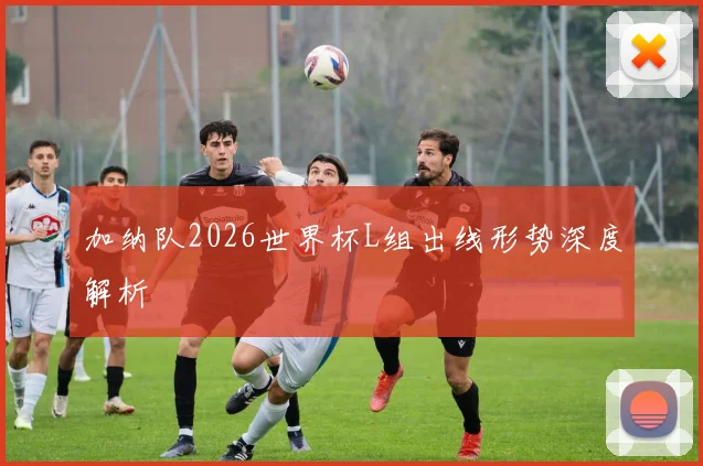 加纳队2026世界杯L组出线形势深度解析