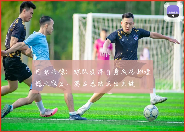 巴尔韦德：球队发挥自身风格却遗憾未取分，赛后总结点出关键