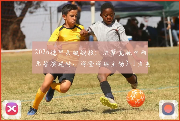 2026德甲关键战报：洪萨克独中两元导演逆转，海登海姆主场3-1力克柏林联合，保级形势分析