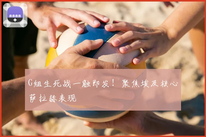G组生死战一触即发！聚焦埃及核心萨拉赫表现