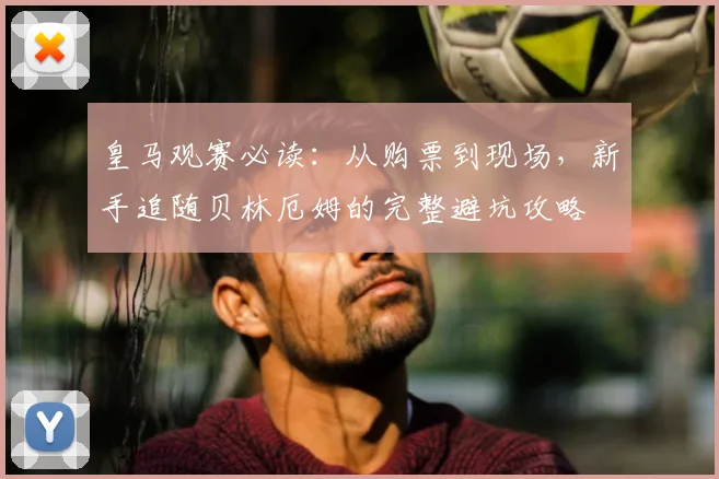 皇马观赛必读：从购票到现场，新手追随贝林厄姆的完整避坑攻略