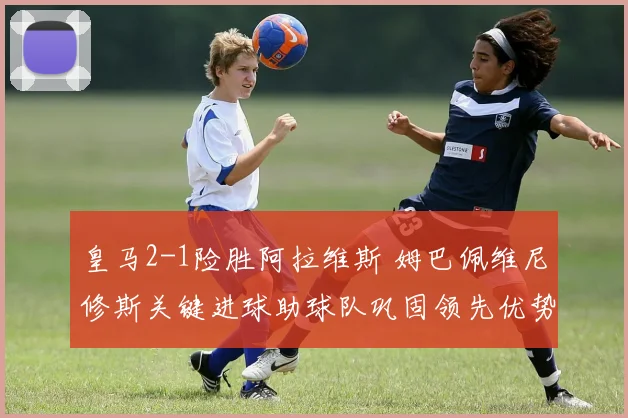 皇马2-1险胜阿拉维斯 姆巴佩维尼修斯关键进球助球队巩固领先优势